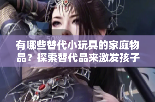 有哪些替代小玩具的家庭物品？探索替代品來激發(fā)孩子的創(chuàng)造力和想象力