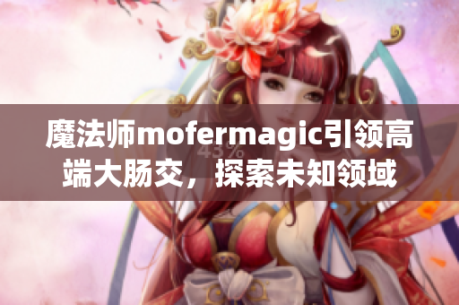 魔法師mofermagic引領高端大腸交，探索未知領域