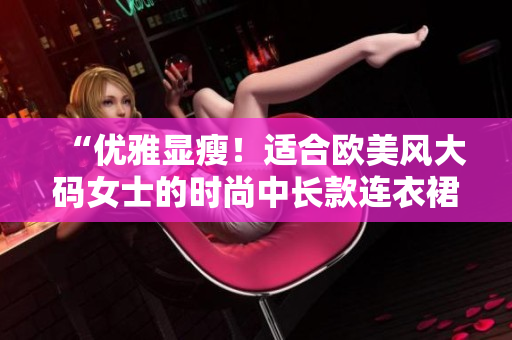 “優(yōu)雅顯瘦！適合歐美風大碼女士的時尚中長款連衣裙推薦”