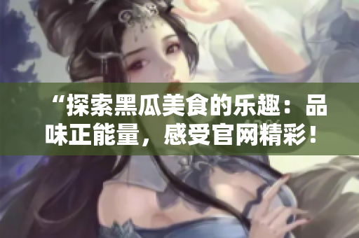 “探索黑瓜美食的樂趣：品味正能量，感受官網(wǎng)精彩！”