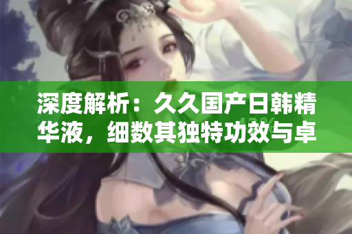 深度解析：久久國產(chǎn)日韓精華液，細數(shù)其獨特功效與卓越價值