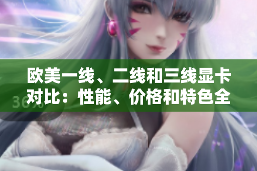 歐美一線、二線和三線顯卡對比：性能、價(jià)格和特色全面解析