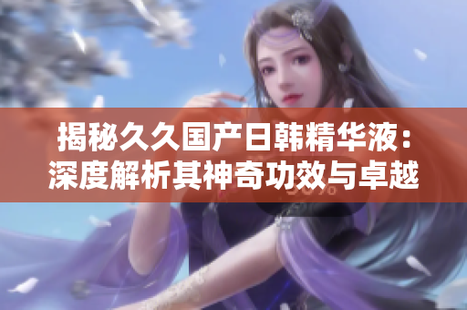 揭秘久久國(guó)產(chǎn)日韓精華液：深度解析其神奇功效與卓越效果，為您解答疑問(wèn)！