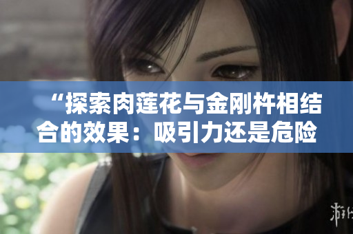 “探索肉蓮花與金剛杵相結(jié)合的效果：吸引力還是危險(xiǎn)？”