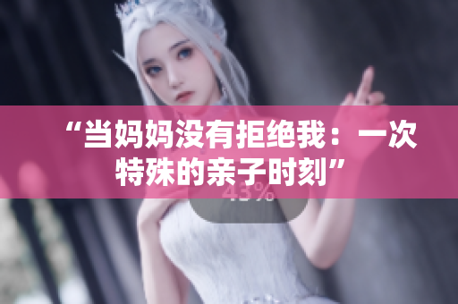“當(dāng)媽媽沒(méi)有拒絕我：一次特殊的親子時(shí)刻”