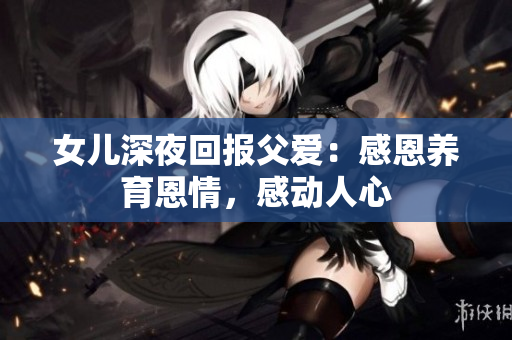 女兒深夜回報父愛：感恩養(yǎng)育恩情，感動人心
