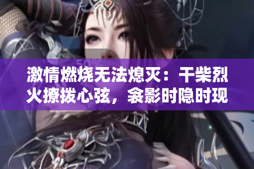 激情燃燒無(wú)法熄滅：干柴烈火撩撥心弦，衾影時(shí)隱時(shí)現(xiàn)，夢(mèng)醒間感知重生