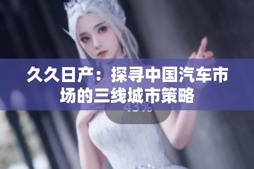 久久日產(chǎn)：探尋中國汽車市場的三線城市策略