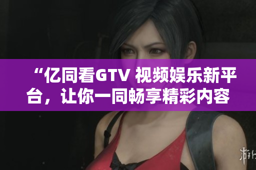 “億同看GTV 視頻娛樂新平臺(tái)，讓你一同暢享精彩內(nèi)容！”