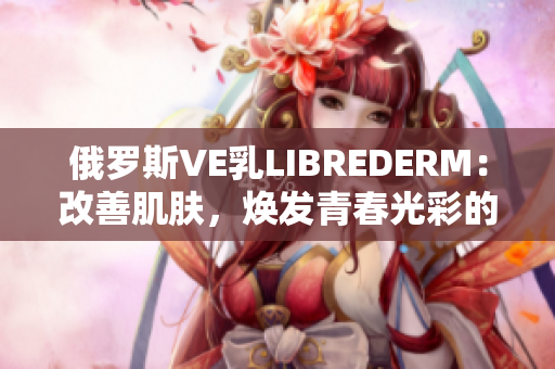 俄羅斯VE乳LIBREDERM：改善肌膚，煥發(fā)青春光彩的秘密