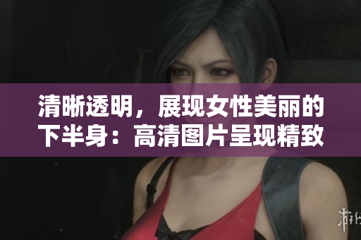 清晰透明,展現(xiàn)女性美麗的下半身:高清圖片呈現(xiàn)精致細節(jié) 清晰透明,展現(xiàn)女性美麗的下半身:高清圖片呈現(xiàn)精致細節(jié)