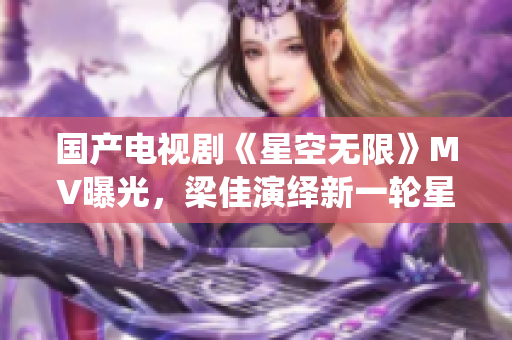 國(guó)產(chǎn)電視劇《星空無(wú)限》MV曝光,梁佳演繹新一輪星際冒險(xiǎn) 國(guó)產(chǎn)電視劇《星空無(wú)限》MV曝光,梁佳演繹新一輪星際冒險(xiǎn)