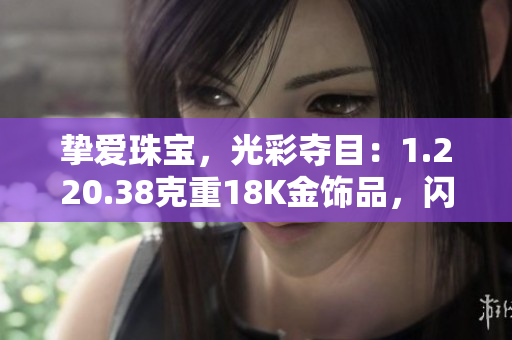 摯愛(ài)珠寶,光彩奪目:1.220.38克重18K金飾品,閃耀華美 摯愛(ài)珠寶,光彩奪目:1.220.38克重18K金飾品,閃耀華美