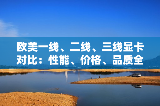 歐美一線、二線、三線顯卡對比:性能、價格、品質(zhì)全面解析 歐美一線、二線、三線顯卡對比:性能、價格、品質(zhì)全面解析