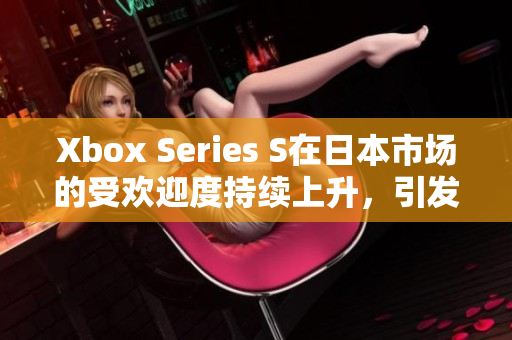 Xbox Series S在日本市場的受歡迎度持續(xù)上升,引發(fā)玩家熱議 Xbox Series S在日本市場的受歡迎度持續(xù)上升,引發(fā)玩家熱議