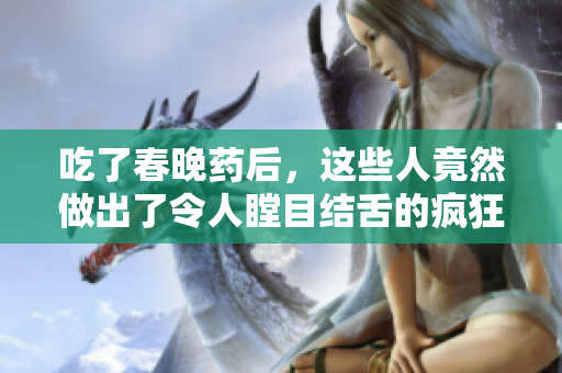 吃了春晚藥后，這些人竟然做出了令人瞠目結(jié)舌的瘋狂舉動!