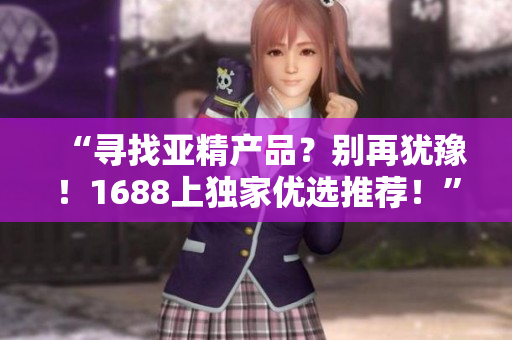 “尋找亞精產(chǎn)品？別再猶豫！1688上獨(dú)家優(yōu)選推薦！”
