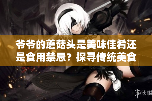 爺爺?shù)哪⒐筋^是美味佳肴還是食用禁忌？探尋傳統(tǒng)美食背后的故事