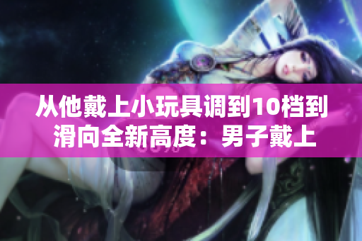 從他戴上小玩具調(diào)到10檔到 滑向全新高度：男子戴上小玩具，冒險(xiǎn)突破10檔