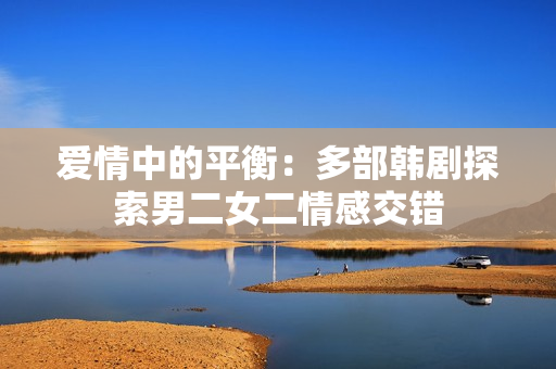 愛(ài)情中的平衡：多部韓劇探索男二女二情感交錯(cuò)