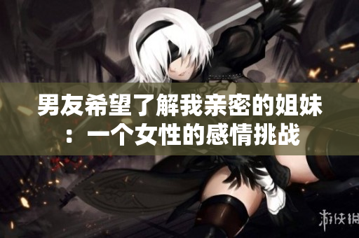 男友希望了解我親密的姐妹：一個(gè)女性的感情挑戰(zhàn)