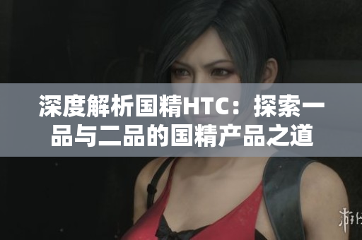 深度解析國(guó)精HTC：探索一品與二品的國(guó)精產(chǎn)品之道