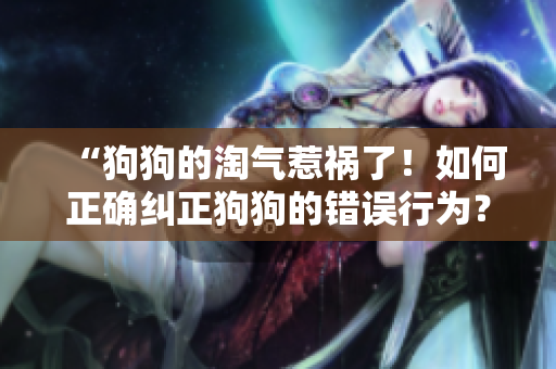 “狗狗的淘氣惹禍了！如何正確糾正狗狗的錯(cuò)誤行為？”