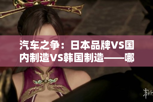 汽車之爭：日本品牌VS國內(nèi)制造VS韓國制造——哪個更勝一籌？