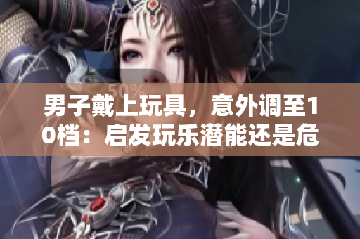 男子戴上玩具，意外調(diào)至10檔：?jiǎn)l(fā)玩樂(lè)潛能還是危險(xiǎn)信號(hào)？