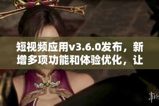 短視頻應(yīng)用v3.6.0發(fā)布，新增多項(xiàng)功能和體驗(yàn)優(yōu)化，讓視頻創(chuàng)作更便捷