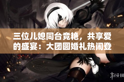 三位兒媳同臺競艷，共享愛的盛宴：大團圓婚禮熱鬧登場！