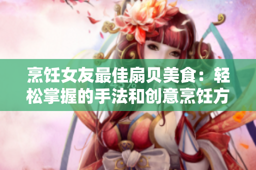 烹飪女友最佳扇貝美食：輕松掌握的手法和創(chuàng)意烹飪方式