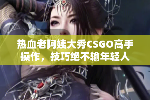熱血老阿姨大秀CSGO高手操作，技巧絕不輸年輕人