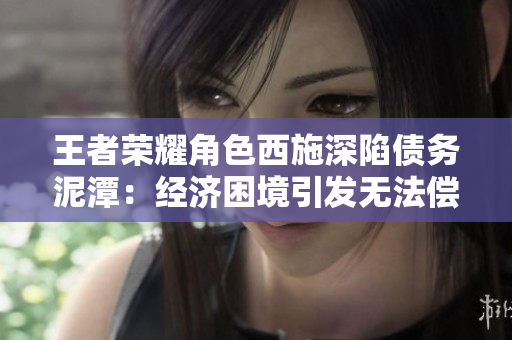 王者榮耀角色西施深陷債務(wù)泥潭：經(jīng)濟(jì)困境引發(fā)無法償還風(fēng)波
