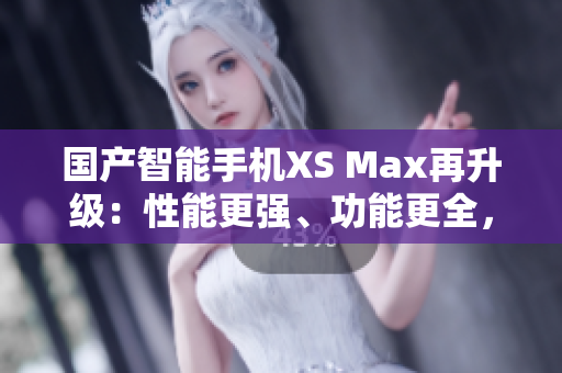 國產(chǎn)智能手機(jī)XS Max再升級(jí)：性能更強(qiáng)、功能更全，堪比進(jìn)口機(jī)！