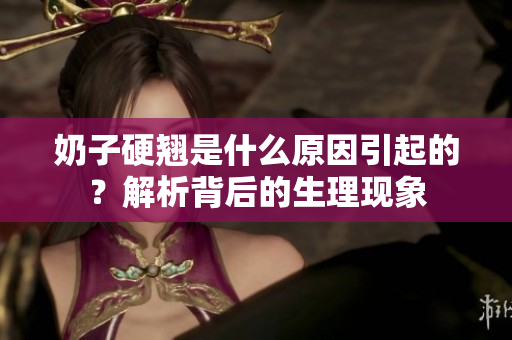 奶子硬翹是什么原因引起的？解析背后的生理現(xiàn)象