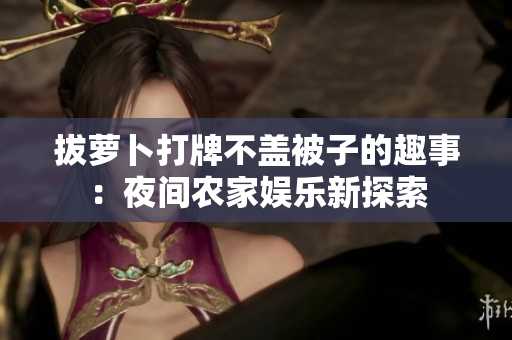 拔蘿卜打牌不蓋被子的趣事：夜間農(nóng)家娛樂新探索