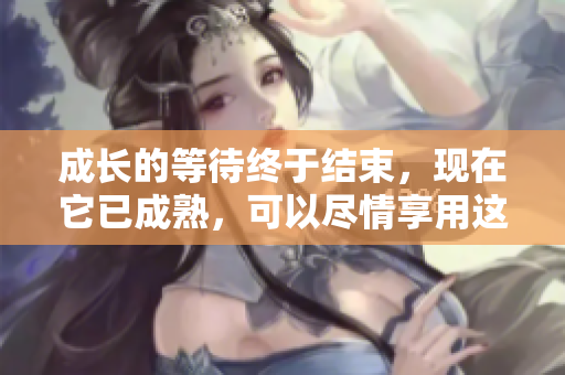 成長的等待終于結(jié)束，現(xiàn)在它已成熟，可以盡情享用這份美味了！