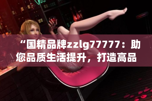 “國精品牌zzlg77777：助您品質(zhì)生活提升，打造高品質(zhì)生活方式！”