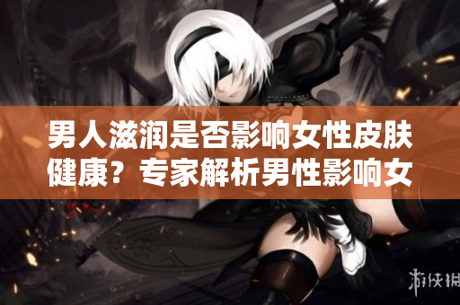 男人滋潤是否影響女性皮膚健康？專家解析男性影響女性皮膚的因素