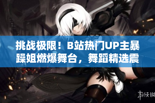 挑戰(zhàn)極限！B站熱門UP主暴躁姐燃爆舞臺，舞蹈精選震撼來襲