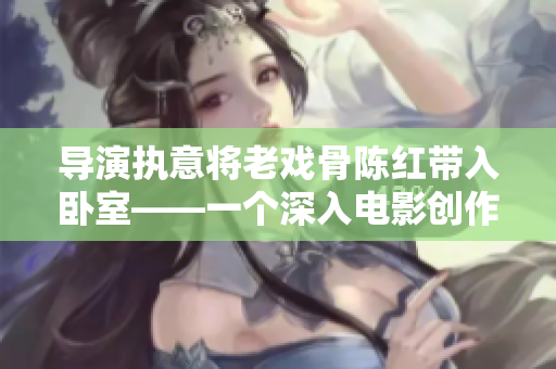 導演執(zhí)意將老戲骨陳紅帶入臥室——一個深入電影創(chuàng)作幕后的故事