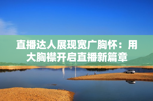直播達(dá)人展現(xiàn)寬廣胸懷：用大胸襟開啟直播新篇章