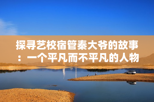 探尋藝校宿管秦大爺?shù)墓适拢阂粋€(gè)平凡而不平凡的人物揭秘