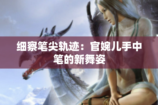 細(xì)察筆尖軌跡：官婉兒手中筆的新舞姿