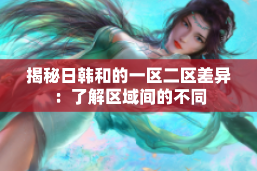 揭秘日韓和的一區(qū)二區(qū)差異：了解區(qū)域間的不同