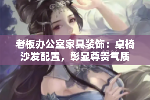 老板辦公室家具裝飾：桌椅沙發(fā)配置，彰顯尊貴氣質(zhì)