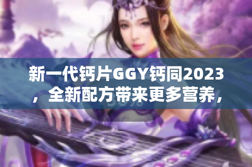 新一代鈣片GGY鈣同2023，全新配方帶來更多營養(yǎng)，助您健康骨骼！