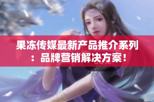 果凍傳媒最新產(chǎn)品推介系列：品牌營銷解決方案！