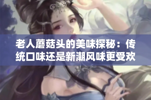 老人蘑菇頭的美味探秘：傳統(tǒng)口味還是新潮風(fēng)味更受歡迎？